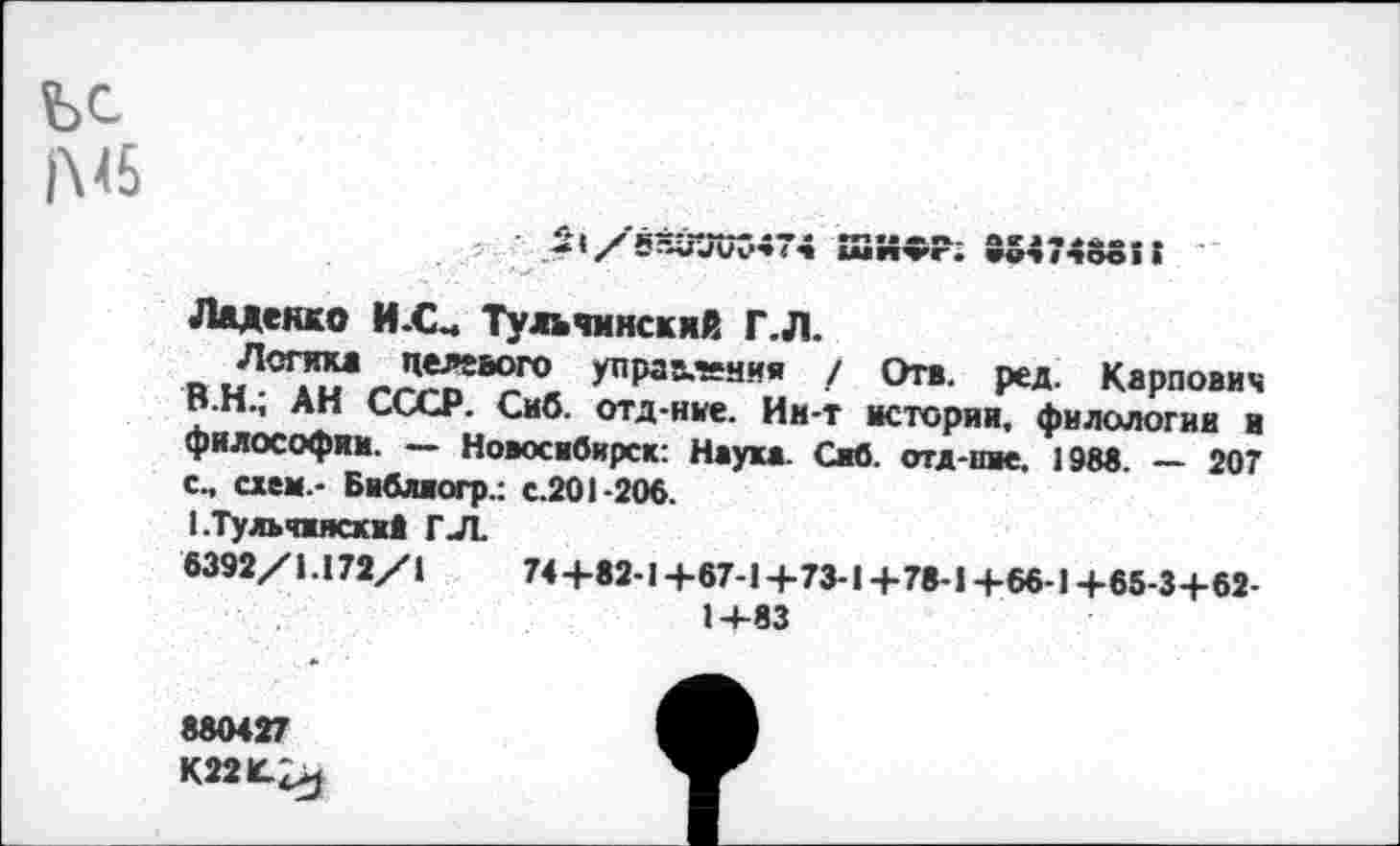 ﻿ШИФР; 35474555!
Ладенко И-С- Тулчинский Г.Л.
управления / Отв. ред. Карпович В.Н., АН СССР. Сиб. отд-ние. Им-т истории, филологии и философии. — Новосибирск: Наука. Сиб. отд-пие. 198«. — 207 с., схем.- Библиогр.: с.201-206.
1.Тульчжясхи1 Г.Л.
6392/1.172/1	74+62-1+67-1+73-1+78-1+66-1+65-3+62-
1+83
880427
К22К-^